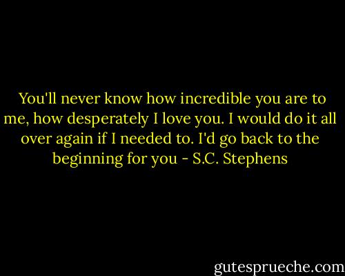  You'll never know how incredible you are to me, how desperately I love you. I would do it all over again if I needed to. I'd go back to the beginning for you - S.C. Stephens