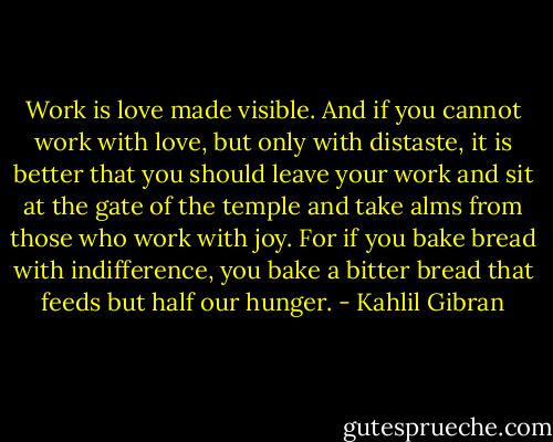 Work is love made visible. And if you cannot work with love, but only with distaste, it is better that you should leave your work and sit at the gate of the temple and take alms from those who work with joy. For if you bake bread with indifference, you bake a bitter bread that feeds but half our hunger. - Kahlil Gibran