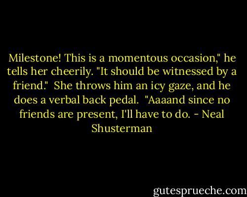Milestone! This is a momentous occasion," he tells her cheerily. "It should be witnessed by a friend." <br />She throws him an icy gaze, and he does a verbal back pedal. <br />"Aaaand since no friends are present, I'll have to do. - Neal Shusterman