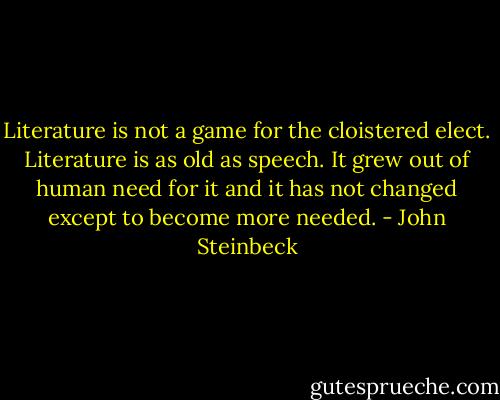 Literature is not a game for the cloistered elect. Literature is as old as speech. It grew out of human need for it and it has not changed except to become more needed. - John Steinbeck