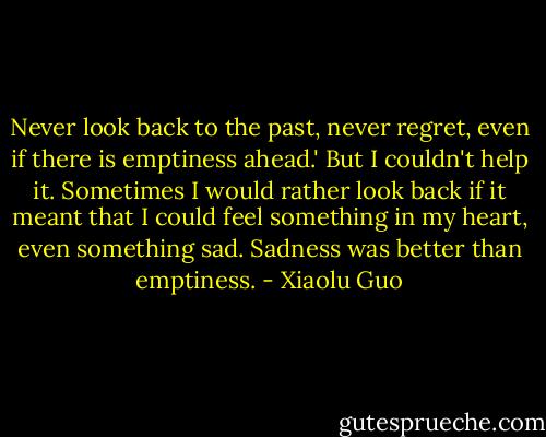 Never look back to the past, never regret, even if there is emptiness ahead.' But I couldn't help it. Sometimes I would rather look back if it meant that I could feel something in my heart, even something sad. Sadness was better than emptiness. - Xiaolu Guo