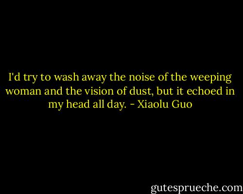 I'd try to wash away the noise of the weeping woman and the vision of dust, but it echoed in my head all day. - Xiaolu Guo