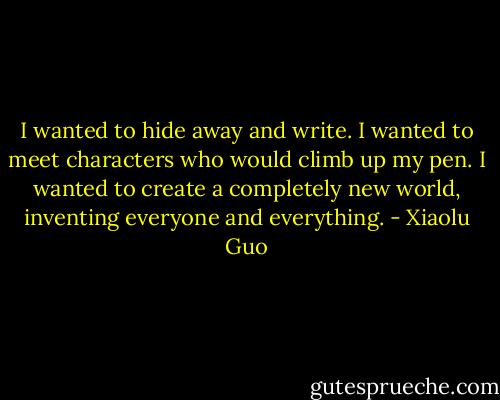 I wanted to hide away and write. I wanted to meet characters who would climb up my pen. I wanted to create a completely new world, inventing everyone and everything. - Xiaolu Guo