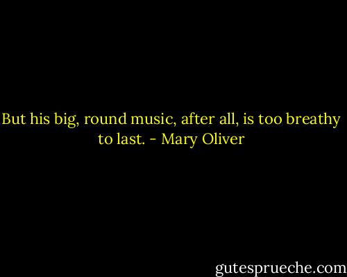 But his big, round music, after all, is too breathy to last. - Mary Oliver