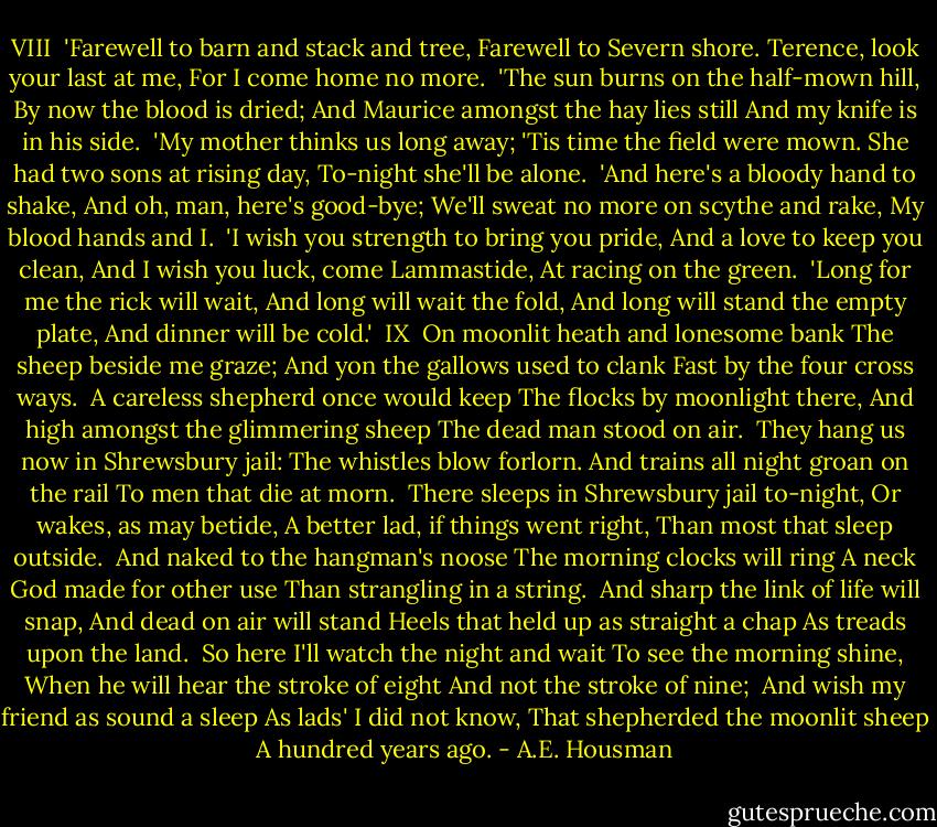 VIII<br /><br />'Farewell to barn and stack and tree,<br />Farewell to Severn shore.<br />Terence, look your last at me,<br />For I come home no more.<br /><br />'The sun burns on the half-mown hill,<br />By now the blood is dried;<br />And Maurice amongst the hay lies still<br />And my knife is in his side.<br /><br />'My mother thinks us long away;<br />'Tis time the field were mown.<br />She had two sons at rising day,<br />To-night she'll be alone.<br /><br />'And here's a bloody hand to shake,<br />And oh, man, here's good-bye;<br />We'll sweat no more on scythe and rake,<br />My blood hands and I.<br /><br />'I wish you strength to bring you pride,<br />And a love to keep you clean,<br />And I wish you luck, come Lammastide,<br />At racing on the green.<br /><br />'Long for me the rick will wait,<br />And long will wait the fold,<br />And long will stand the empty plate,<br />And dinner will be cold.'<br /><br />IX<br /><br />On moonlit heath and lonesome bank<br />The sheep beside me graze;<br />And yon the gallows used to clank<br />Fast by the four cross ways.<br /><br />A careless shepherd once would keep<br />The flocks by moonlight there,<br />And high amongst the glimmering sheep<br />The dead man stood on air.<br /><br />They hang us now in Shrewsbury jail:<br />The whistles blow forlorn.<br />And trains all night groan on the rail<br />To men that die at morn.<br /><br />There sleeps in Shrewsbury jail to-night,<br />Or wakes, as may betide,<br />A better lad, if things went right,<br />Than most that sleep outside.<br /><br />And naked to the hangman's noose<br />The morning clocks will ring<br />A neck God made for other use<br />Than strangling in a string.<br /><br />And sharp the link of life will snap,<br />And dead on air will stand<br />Heels that held up as straight a chap<br />As treads upon the land.<br /><br />So here I'll watch the night and wait<br />To see the morning shine,<br />When he will hear the stroke of eight<br />And not the stroke of nine;<br /><br />And wish my friend as sound a sleep<br />As lads' I did not know,<br />That shepherded the moonlit sheep<br />A hundred years ago. - A.E. Housman