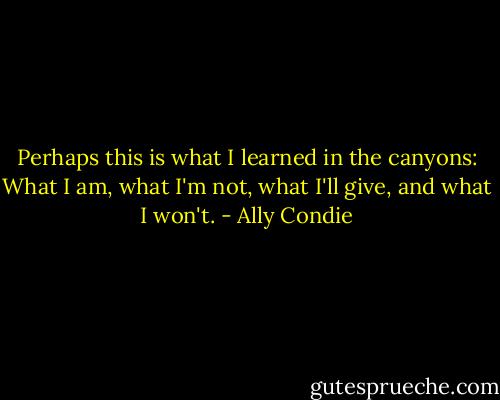 Perhaps this is what I learned in the canyons: What I am, what I'm not, what I'll give, and what I won't. - Ally Condie