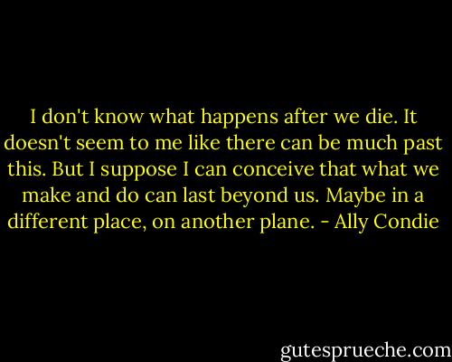 I don't know what happens after we die. It doesn't seem to me like there can be much past this. But I suppose I can conceive that what we make and do can last beyond us. Maybe in a different place, on another plane. - Ally Condie