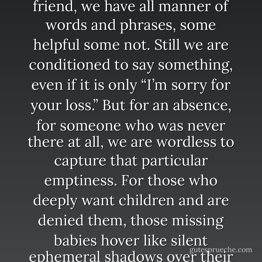 The English language lacks the words to mourn an absence. For the loss of a parent, grandparent, spouse, child or friend, we have all manner of words and phrases, some helpful some not. Still we are conditioned to say something, even if it is only “I’m sorry for your loss.” But for an absence, for someone who was never there at all, we are wordless to capture that particular emptiness. For those who deeply want children and are denied them, those missing babies hover like silent ephemeral shadows over their lives. Who can describe the feel of a tiny hand that is never held? - Laura Bush