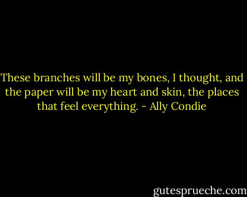 These branches will be my bones, I thought, and the paper will be my heart and skin, the places that feel everything. - Ally Condie