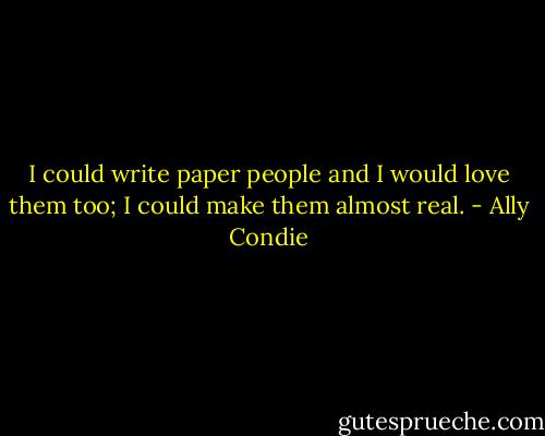 I could write paper people and I would love them too; I could make them almost real. - Ally Condie