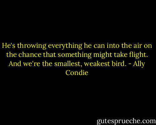 He's throwing everything he can into the air on the chance that something might take flight. And we're the smallest, weakest bird. - Ally Condie