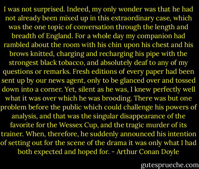 I was not surprised. Indeed, my only wonder was that he had not already been mixed up in this extraordinary case, which was the one topic of conversation through the length and breadth of England. For a whole day my companion had rambled about the room with his chin upon his chest and his brows knitted, charging and recharging his pipe with the strongest black tobacco, and absolutely deaf to any of my questions or remarks. Fresh editions of every paper had been sent up by our news agent, only to be glanced over and tossed down into a corner. Yet, silent as he was, I knew perfectly well what it was over which he was brooding. There was but one problem before the public which could challenge his powers of analysis, and that was the singular disappearance of the favorite for the Wessex Cup, and the tragic murder of its trainer. When, therefore, he suddenly announced his intention of setting out for the scene of the drama it was only what I had both expected and hoped for. - Arthur Conan Doyle