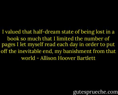 I valued that half-dream state of being lost in a book so much that I limited the number of pages I let myself read each day in order to put off the inevitable end, my banishment from that world - Allison Hoover Bartlett