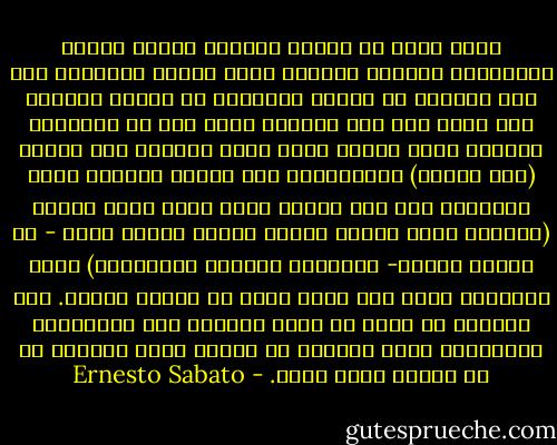 إنني أنفر من الناس دوماً، وانظر إليهم باشمئزاز أيضاً، وبصورة خاصة عندما يجتمعون على شكل جمهور، لا أحتمل الشواطئ في الصيف أبداً، كنت أميل إلى بعض الرجال وإلى قلة من النساء، وأحبهم حباً جماً، وكنت أشعر باعجاب نحو البعض (لست حسودا) وبالتعاطف نحو البعض الآخر، وأما الأطفال فقد كنت دوماً أشعر بعطف وحنو نحوهم (وبصورة خاصة عندما أحاول جاهدا نسيان أنهم - في نهاية الأمر- سيصبحون كباراً كالآخرين) ولكن البشرية بوجه عام كانت تبدو لي بغيضة دوماً. ولا يحرجني أن أعلن أن مجرد ملاحظة بعض الاسارير والملامح كانت تمنعني من الأكل طيلة النهار أو من الرسم طيلة أيام. - Ernesto Sabato