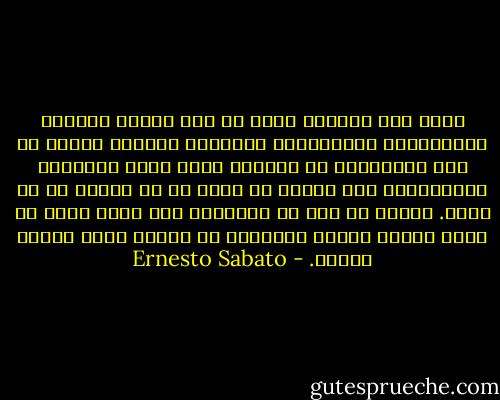 إنّه لمن الغريب حقاً أن نجد الجشع والحسد والعجرفة، والفظاظة، والشره، وبصورة عامة، كل تلك المجموعة من الصفات التي تصوغ الطبيعة الانسانية وقد تجسدت في وجه، أو في مشية، أو في نظرة. ويبدو لي أنه من الطبيعي بعد لقاء كهذا أن يفقد المرء شهيته للطعام، أو الرسم وحتى العيش أيضاً. - Ernesto Sabato