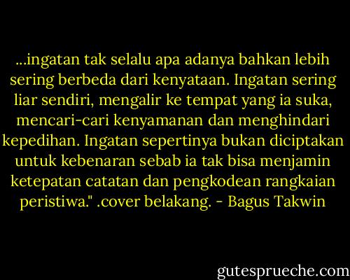 ...ingatan tak selalu apa adanya bahkan lebih sering berbeda dari kenyataan. Ingatan sering liar sendiri, mengalir ke tempat yang ia suka, mencari-cari kenyamanan dan menghindari kepedihan. Ingatan sepertinya bukan diciptakan untuk kebenaran sebab ia tak bisa menjamin ketepatan catatan dan pengkodean rangkaian peristiwa."<br />.cover belakang. - Bagus Takwin
