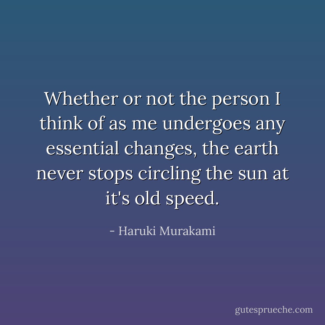 Whether or not the person I think of as me undergoes any essential changes, the earth never stops circling the sun at it's old speed. - Haruki Murakami