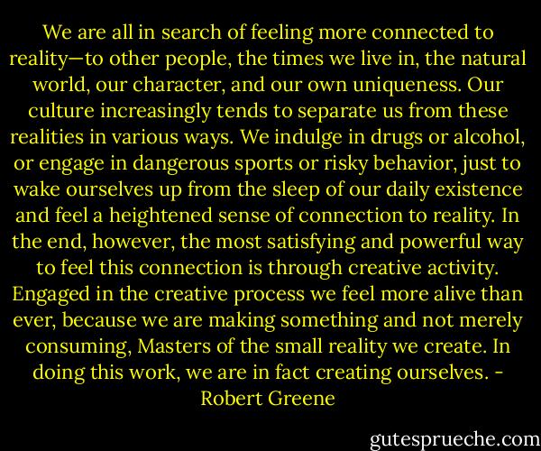 We are all in search of feeling more connected to reality—to other people, the times we live in, the natural world, our character, and our own uniqueness. Our culture increasingly tends to separate us from these realities in various ways. We indulge in drugs or alcohol, or engage in dangerous sports or risky behavior, just to wake ourselves up from the sleep of our daily existence and feel a heightened sense of connection to reality. In the end, however, the most satisfying and powerful way to feel this connection is through creative activity. Engaged in the creative process we feel more alive than ever, because we are making something and not merely consuming, Masters of the small reality we create. In doing this work, we are in fact creating ourselves. - Robert Greene