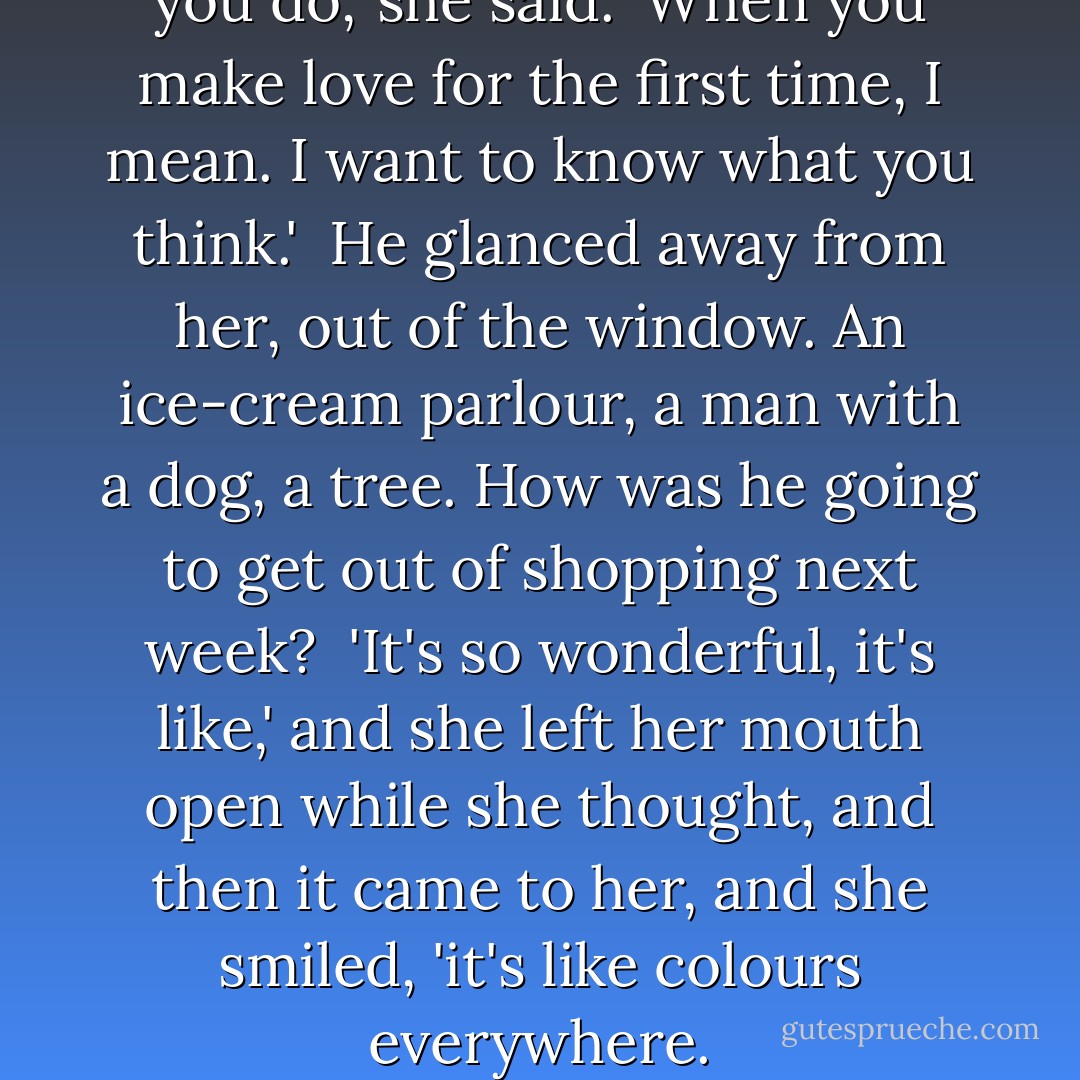 You must tell me about it when you do,' she said. 'When you make love for the first time, I mean. I want to know what you think.'<br /><br />He glanced away from her, out of the window. An ice-cream parlour, a man with a dog, a tree. How was he going to get out of shopping next week?<br /><br />'It's so wonderful, it's like,' and she left her mouth open while she thought, and then it came to her, and she smiled, 'it's like colours everywhere. - Rupert Thomson