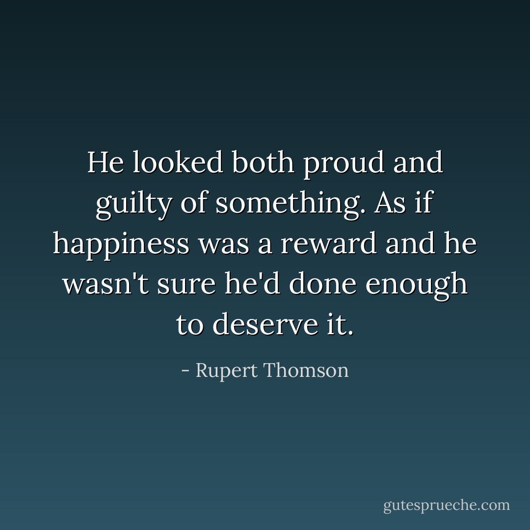 He looked both proud and guilty of something. As if happiness was a reward and he wasn't sure he'd done enough to deserve it. - Rupert Thomson