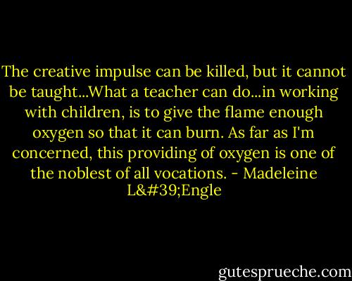 The creative impulse can be killed, but it cannot be taught...What a teacher can do...in working with children, is to give the flame enough oxygen so that it can burn. As far as I'm concerned, this providing of oxygen is one of the noblest of all vocations. - Madeleine L'Engle
