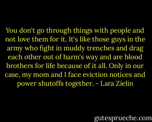 You don't go through things with people and not love them for it. It's like those guys in the army who fight in muddy trenches and drag each other out of harm's way and are blood brothers for life because of it all. Only in our case, my mom and I face eviction notices and power shutoffs together. - Lara Zielin