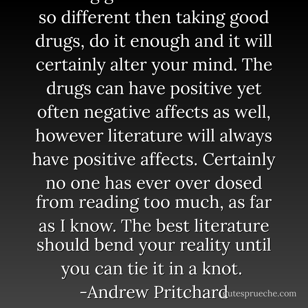 Reading good literature is not so different then taking good drugs, do it enough and it will certainly alter your mind. The drugs can have positive yet often negative affects as well, however literature will always have positive affects. Certainly no one has ever over dosed from reading too much, as far as I know. The best literature should bend your reality until you can tie it in a knot. <br />-Andrew Pritchard - Andrew James Pritchard