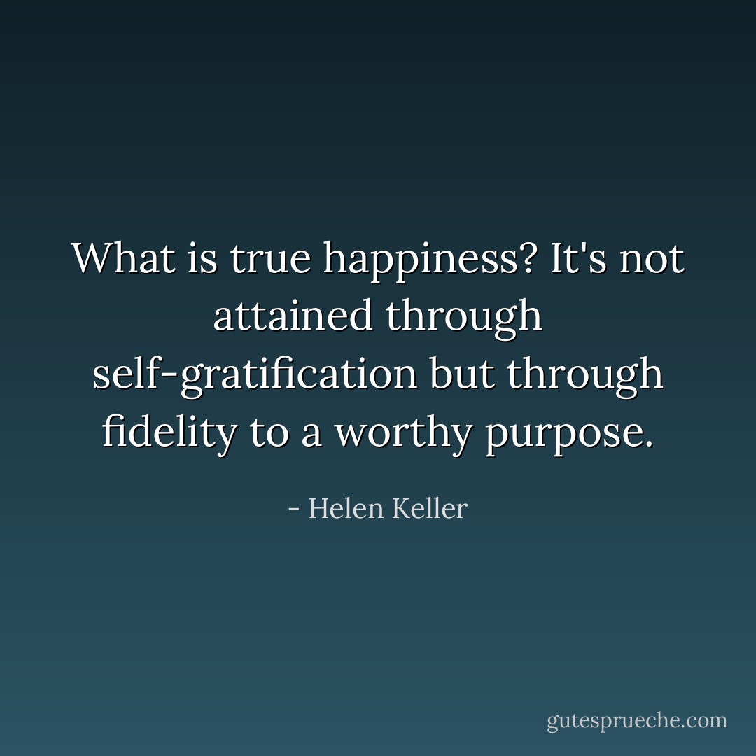 What is true happiness? It's not attained through self-gratification but through fidelity to a worthy purpose. - Helen Keller