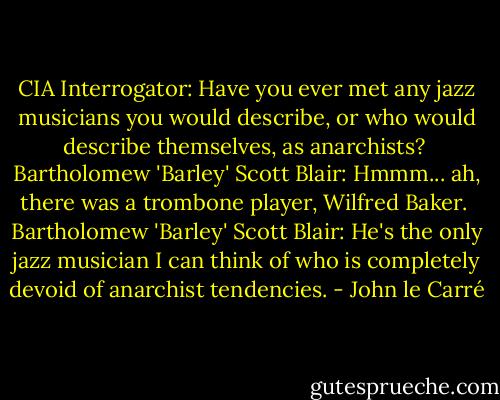 CIA Interrogator:<br />Have you ever met any jazz musicians you would describe, or who would describe themselves, as anarchists?<br /><br />Bartholomew 'Barley' Scott Blair:<br />Hmmm... ah, there was a trombone player, Wilfred Baker.<br /><br />Bartholomew 'Barley' Scott Blair:<br />He's the only jazz musician I can think of who is completely devoid of anarchist tendencies. - John le Carré