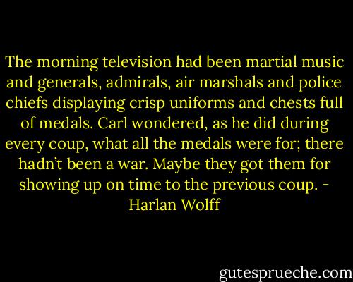 The morning television had been martial music and generals, admirals, air marshals and police chiefs displaying crisp uniforms and chests full of medals. Carl wondered, as he did during every coup, what all the medals were for; there hadn’t been a war. Maybe they got them for showing up on time to the previous coup. - Harlan Wolff