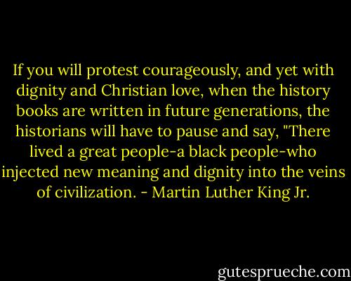 If you will protest courageously, and yet with dignity and Christian love, when the history books are written in future generations, the historians will have to pause and say, "There lived a great people-a black people-who injected new meaning and dignity into the veins of civilization. - Martin Luther King Jr.