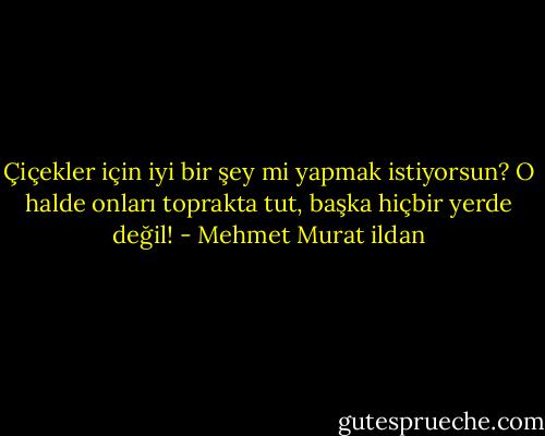 Çiçekler için iyi bir şey mi yapmak istiyorsun? O halde onları toprakta tut, başka hiçbir yerde değil! - Mehmet Murat ildan