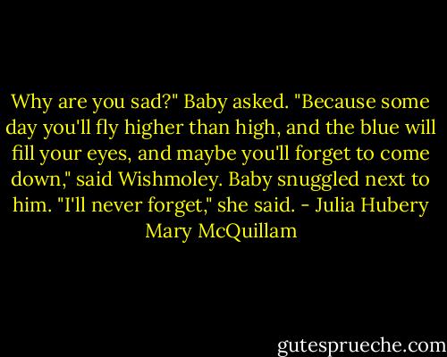 Why are you sad?" Baby asked.<br />"Because some day you'll fly higher than high, and the blue will fill your eyes, and maybe you'll forget to come down," said Wishmoley.<br />Baby snuggled next to him. "I'll never forget," she said. - Julia Hubery Mary McQuillam
