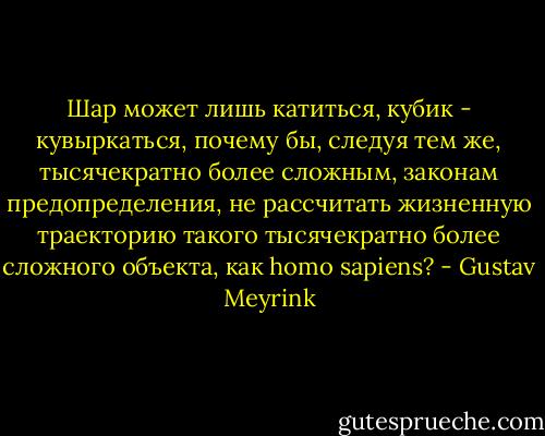 Шар может лишь катиться, кубик - кувыркаться, почему бы, следуя тем же, тысячекратно более сложным, законам предопределения, не рассчитать жизненную траекторию такого тысячекратно более сложного объекта, как homo sapiens? - Gustav Meyrink