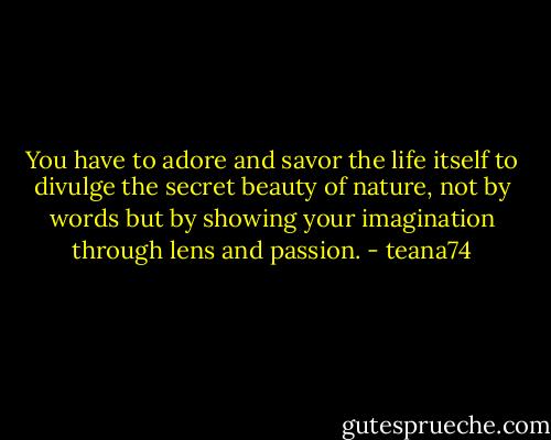 You have to adore and savor the life itself to divulge the secret beauty of nature, not by words but by showing your imagination through lens and passion. - teana74