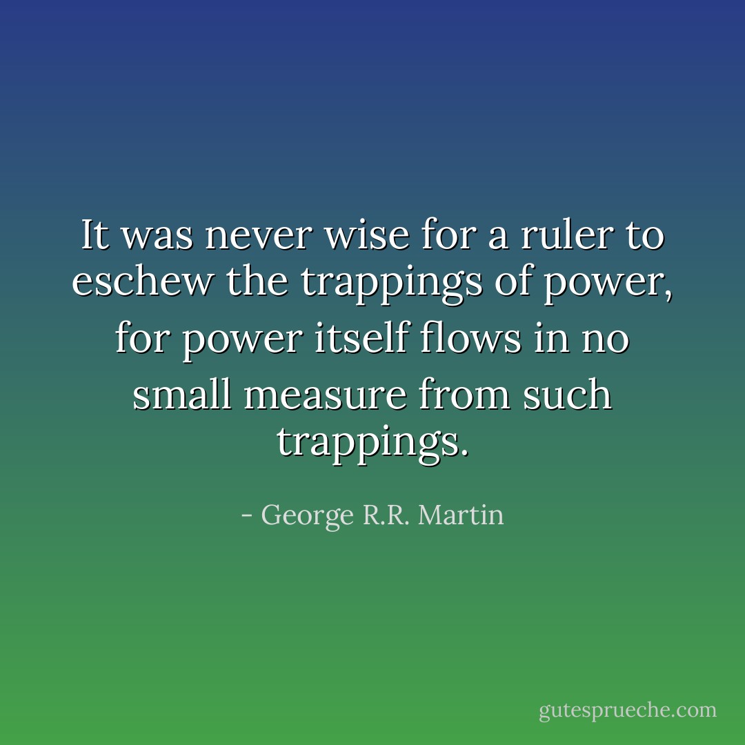 It was never wise for a ruler to eschew the trappings of power, for power itself flows in no small measure from such trappings. - George R.R. Martin