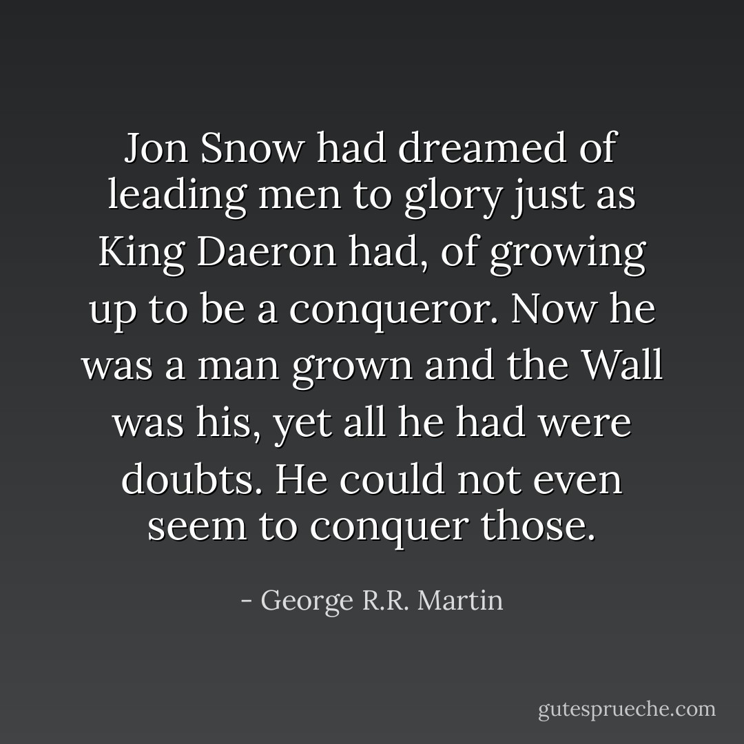 Jon Snow had dreamed of leading men to glory just as King Daeron had, of growing up to be a conqueror. Now he was a man grown and the Wall was his, yet all he had were doubts. He could not even seem to conquer those. - George R.R. Martin