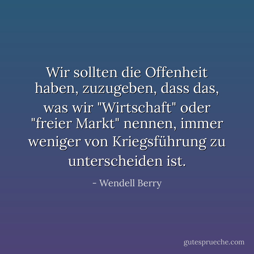 Wir sollten die Offenheit haben, zuzugeben, dass das, was wir "Wirtschaft" oder "freier Markt" nennen, immer weniger von Kriegsführung zu unterscheiden ist. - Wendell Berry<