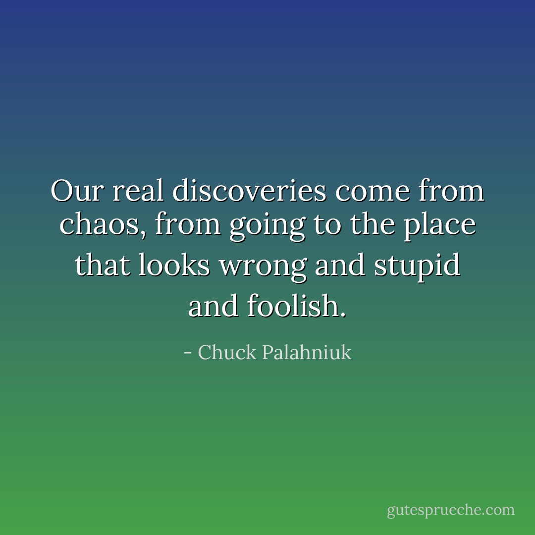 Our real discoveries come from chaos, from going to the place that looks wrong and stupid and foolish. - Chuck Palahniuk