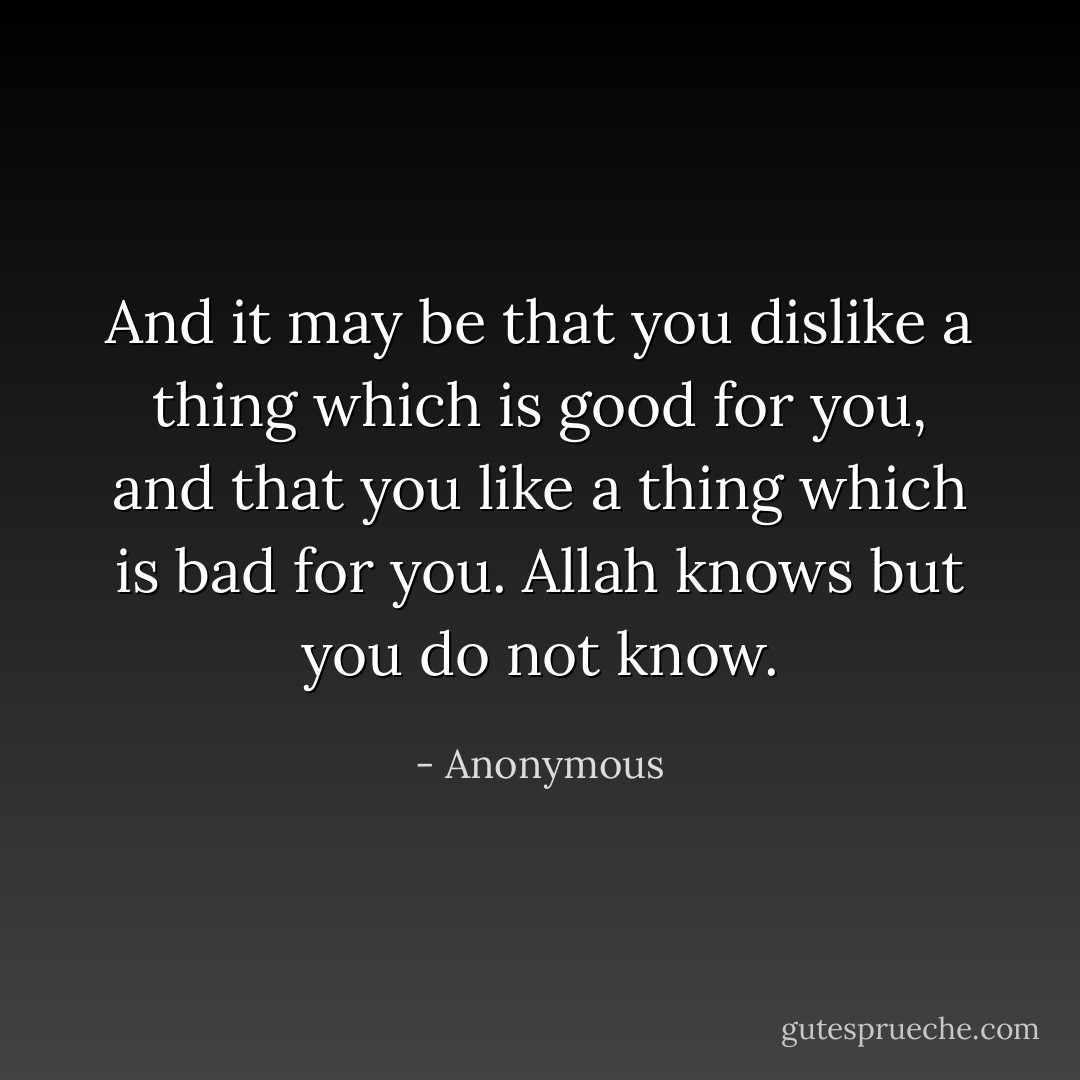 And it may be that you dislike a thing which is good for you, and that you like a thing which is bad for you. Allah knows but you do not know. - Anonymous