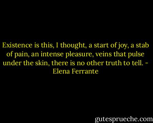 Existence is this, I thought, a start of joy, a stab of pain, an intense pleasure, veins that pulse under the skin, there is no other truth to tell. - Elena Ferrante