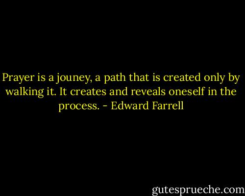 Prayer is a jouney, a path that is created only by walking it. It creates and reveals oneself in the process. - Edward Farrell