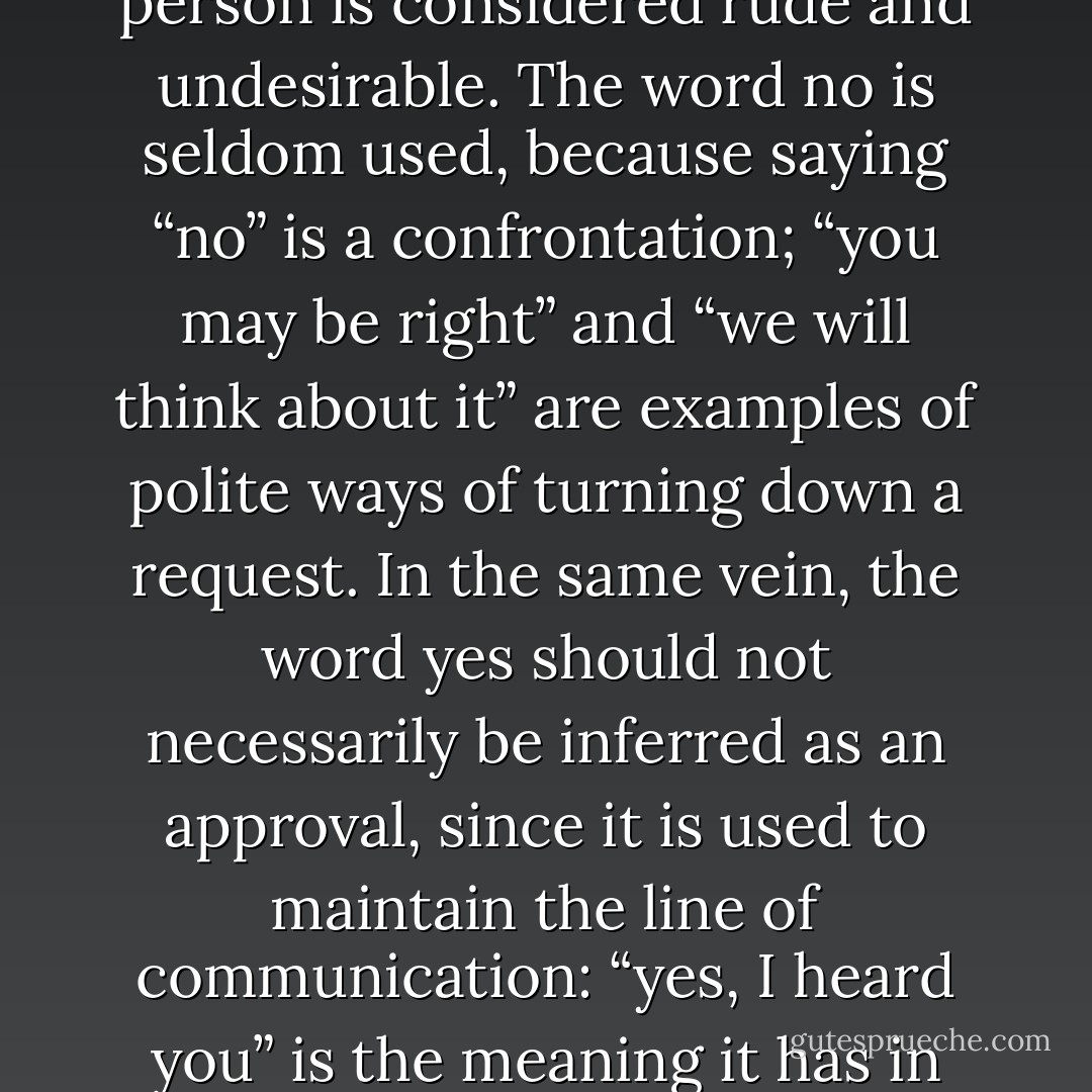 In most collectivist cultures, direct confrontation of another person is considered rude and undesirable. The word <i>no</i> is seldom used, because saying “no” is a confrontation; “you may be right” and “we will think about it” are examples of polite ways of turning down a request. In the same vein, the word yes should not necessarily be inferred as an approval, since it is used to maintain the line of communication: “yes, I heard you” is the meaning it has in Japan. - Geert Hofstede