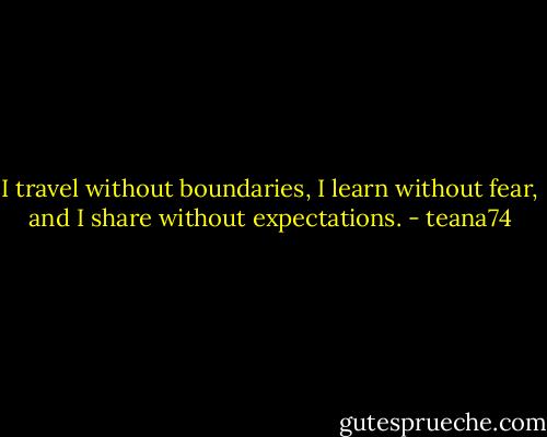 I travel without boundaries, I learn without fear, and I share without expectations. - teana74