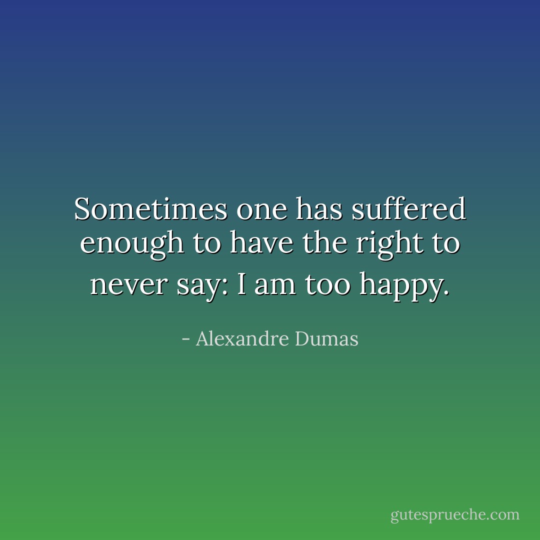 Sometimes one has suffered enough to have the right to never say: I am too happy. - Alexandre Dumas