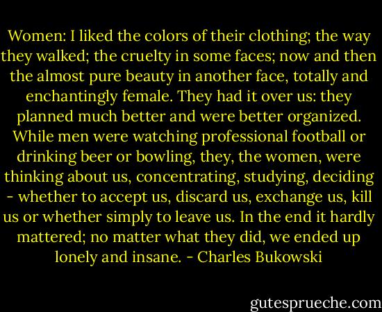 Women: I liked the colors of their clothing; the way they walked; the cruelty in some faces; now and then the almost pure beauty in another face, totally and enchantingly female. They had it over us: they planned much better and were better organized. While men were watching professional football or drinking beer or bowling, they, the women, were thinking about us, concentrating, studying, deciding - whether to accept us, discard us, exchange us, kill us or whether simply to leave us. In the end it hardly mattered; no matter what they did, we ended up lonely and insane. - Charles Bukowski