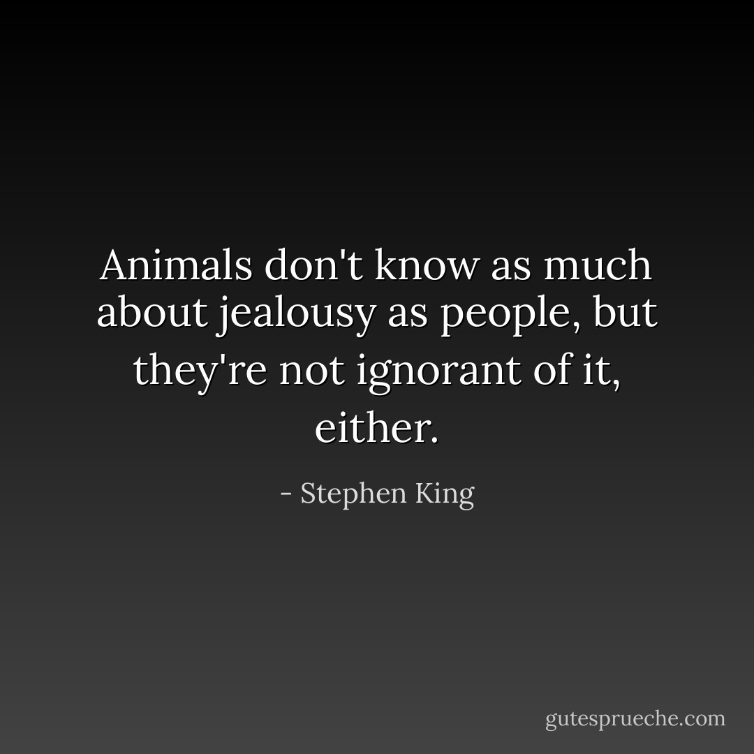 Animals don't know as much about jealousy as people, but they're not ignorant of it, either. - Stephen King