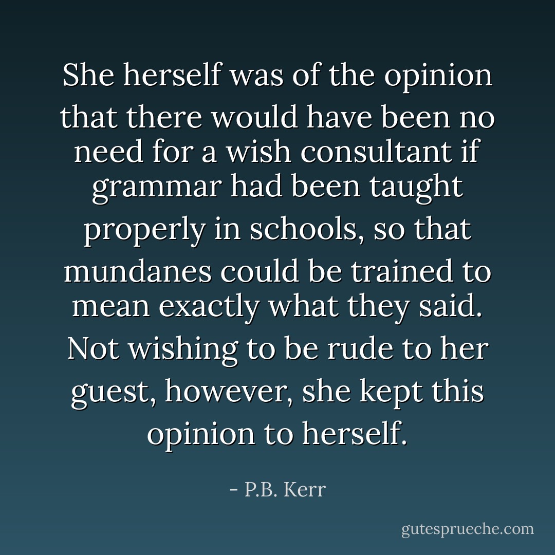 She herself was of the opinion that there would have been no need for a wish consultant if grammar had been taught properly in schools, so that mundanes could be trained to mean exactly what they said. Not wishing to be rude to her guest, however, she kept this opinion to herself. - P.B. Kerr