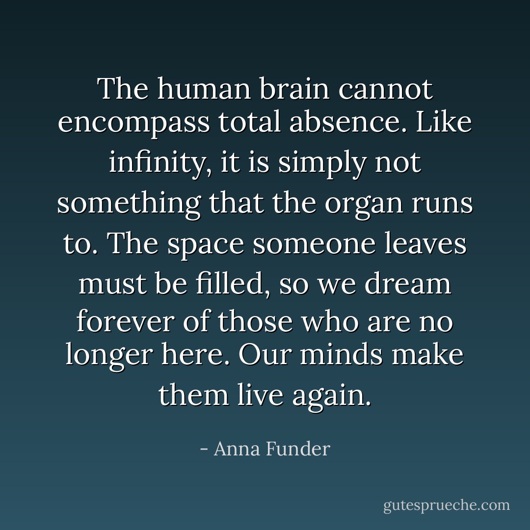 The human brain cannot encompass total absence. Like infinity, it is simply not something that the organ runs to. The space someone leaves must be filled, so we dream forever of those who are no longer here. Our minds make them live again. - Anna Funder