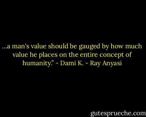 …a man's value should be gauged by how much value he places on the entire concept of humanity.” - Dami K. - Ray Anyasi